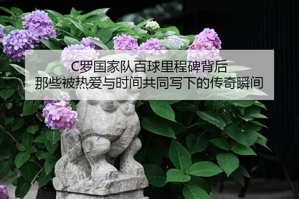 C罗国家队百球里程碑背后 那些被热爱与时间共同写下的传奇瞬间